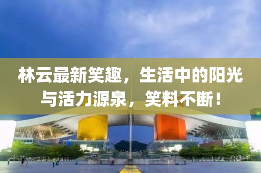 林云最新笑趣，生活中的阳光与活力源泉，笑料不断！