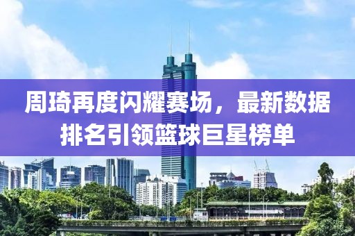 周琦再度闪耀赛场，最新数据排名引领篮球巨星榜单