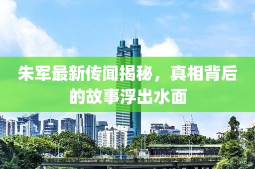 朱军最新传闻揭秘，真相背后的故事浮出水面