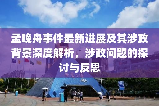 孟晚舟事件最新进展及其涉政背景深度解析，涉政问题的探讨与反思