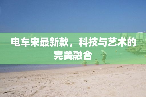 电车宋最新款，科技与艺术的完美融合