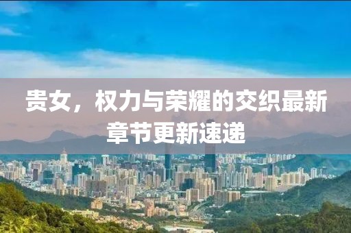 贵女，权力与荣耀的交织最新章节更新速递