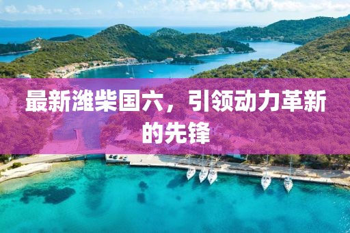 最新潍柴国六，引领动力革新的先锋