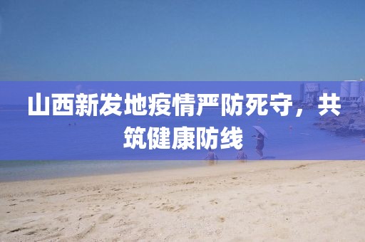山西新发地疫情严防死守，共筑健康防线