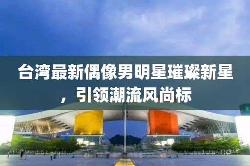 台湾最新偶像男明星璀璨新星，引领潮流风尚标