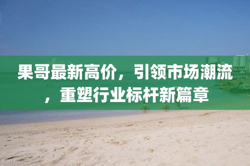 果哥最新高价，引领市场潮流，重塑行业标杆新篇章