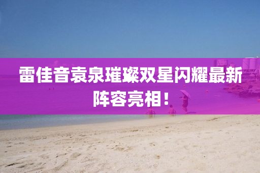 雷佳音袁泉璀璨双星闪耀最新阵容亮相！