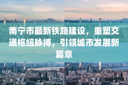 南宁市最新铁路建设，重塑交通枢纽脉搏，引领城市发展新篇章