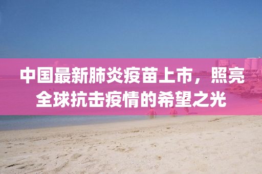 中国最新肺炎疫苗上市，照亮全球抗击疫情的希望之光