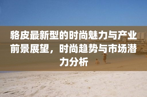貉皮最新型的时尚魅力与产业前景展望，时尚趋势与市场潜力分析