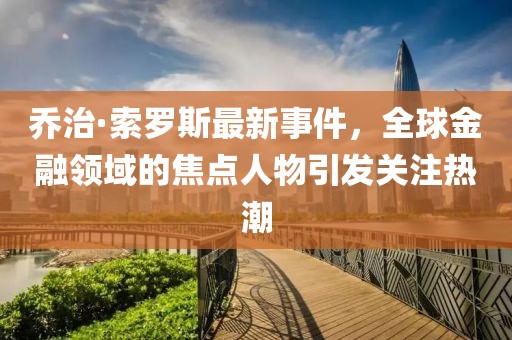 乔治·索罗斯最新事件，全球金融领域的焦点人物引发关注热潮