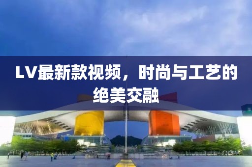 LV最新款视频，时尚与工艺的绝美交融