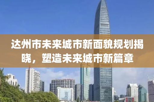 达州市未来城市新面貌规划揭晓，塑造未来城市新篇章