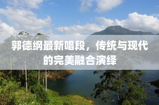 郭德纲最新唱段，传统与现代的完美融合演绎