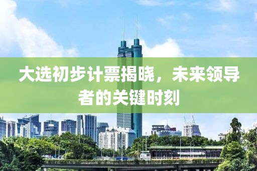大选初步计票揭晓，未来领导者的关键时刻