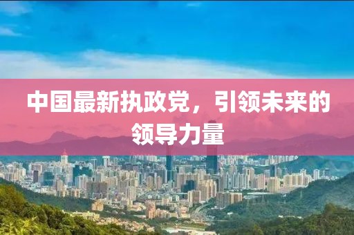 中国最新执政党，引领未来的领导力量