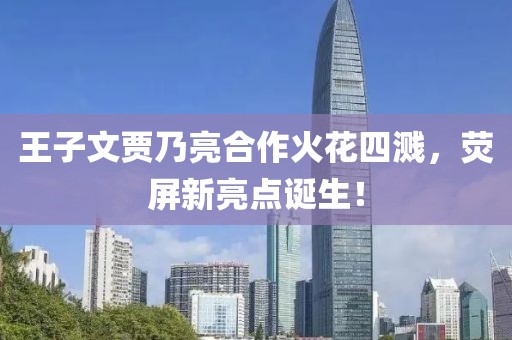 王子文贾乃亮合作火花四溅，荧屏新亮点诞生！