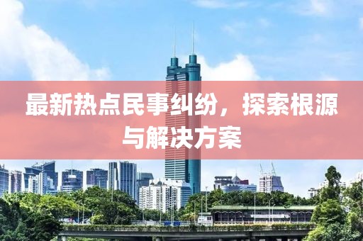 最新热点民事纠纷，探索根源与解决方案