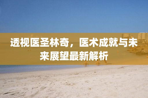 透视医圣林奇，医术成就与未来展望最新解析