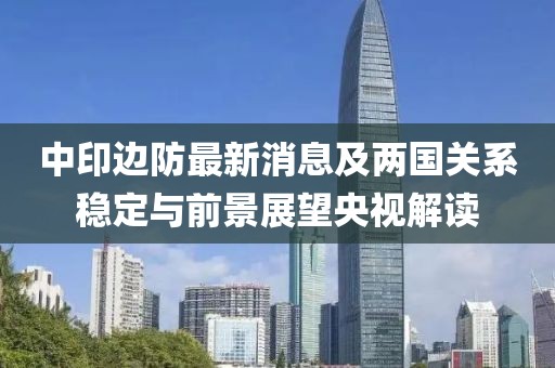 中印边防最新消息及两国关系稳定与前景展望央视解读