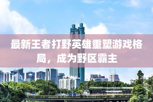 最新王者打野英雄重塑游戏格局，成为野区霸主