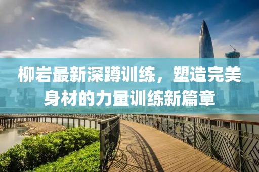 柳岩最新深蹲训练，塑造完美身材的力量训练新篇章