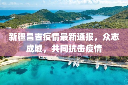 新疆昌吉疫情最新通报，众志成城，共同抗击疫情