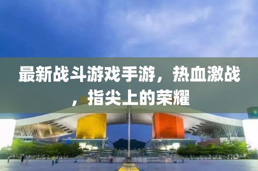 最新战斗游戏手游，热血激战，指尖上的荣耀