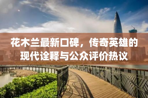 花木兰最新口碑，传奇英雄的现代诠释与公众评价热议