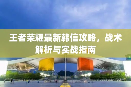 王者荣耀最新韩信攻略，战术解析与实战指南