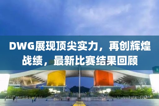 DWG展现顶尖实力，再创辉煌战绩，最新比赛结果回顾
