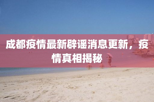 成都疫情最新辟谣消息更新，疫情真相揭秘