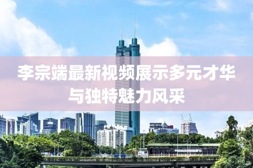 李宗端最新视频展示多元才华与独特魅力风采