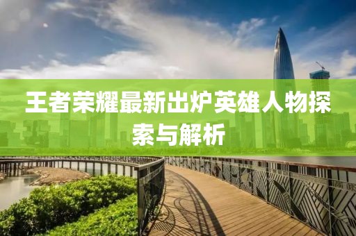 王者荣耀最新出炉英雄人物探索与解析