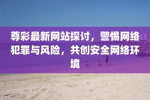 尊彩最新网站探讨，警惕网络犯罪与风险，共创安全网络环境