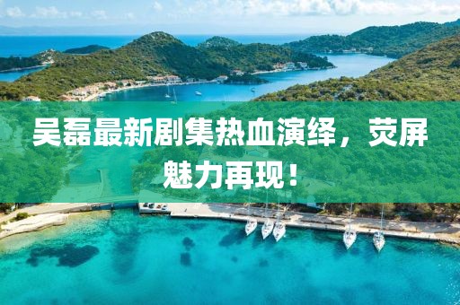吴磊最新剧集热血演绎，荧屏魅力再现！