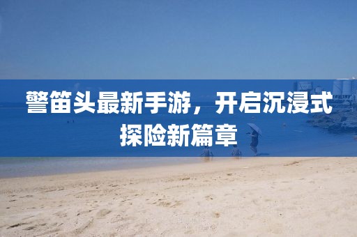 警笛头最新手游，开启沉浸式探险新篇章
