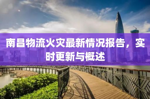南昌物流火灾最新情况报告，实时更新与概述