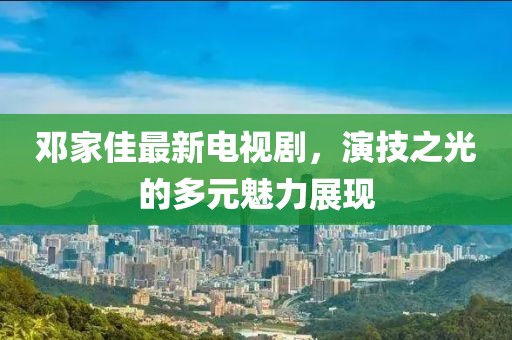 邓家佳最新电视剧，演技之光的多元魅力展现