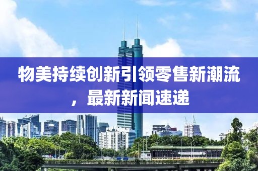 物美持续创新引领零售新潮流，最新新闻速递