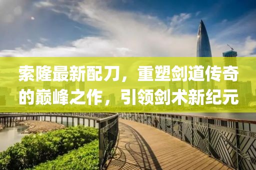 索隆最新配刀，重塑剑道传奇的巅峰之作，引领剑术新纪元