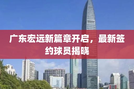 广东宏远新篇章开启，最新签约球员揭晓