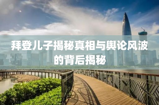 拜登儿子揭秘真相与舆论风波的背后揭秘