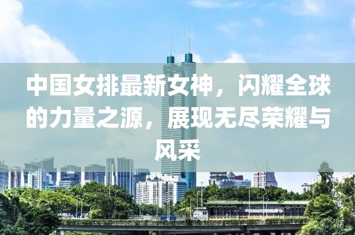 中国女排最新女神，闪耀全球的力量之源，展现无尽荣耀与风采