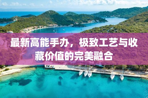 最新高能手办，极致工艺与收藏价值的完美融合
