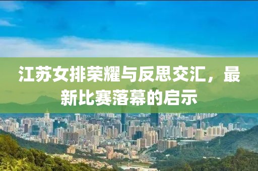 江苏女排荣耀与反思交汇，最新比赛落幕的启示