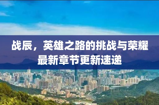 战辰，英雄之路的挑战与荣耀最新章节更新速递