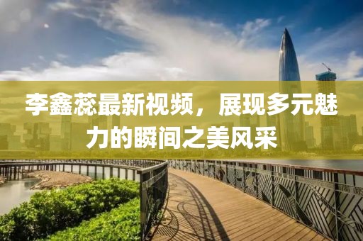 李鑫蕊最新视频，展现多元魅力的瞬间之美风采