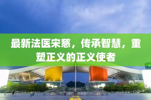 最新法医宋慈，传承智慧，重塑正义的正义使者