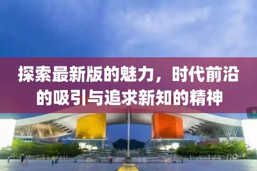 探索最新版的魅力，时代前沿的吸引与追求新知的精神